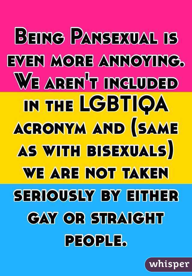 Being Pansexual is even more annoying. We aren't included in the LGBTIQA acronym and (same as with bisexuals) we are not taken seriously by either gay or straight people.