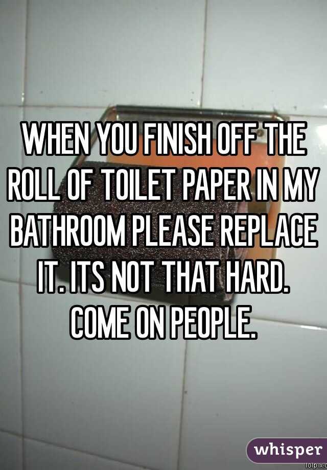 WHEN YOU FINISH OFF THE ROLL OF TOILET PAPER IN MY BATHROOM PLEASE REPLACE IT. ITS NOT THAT HARD. COME ON PEOPLE. 