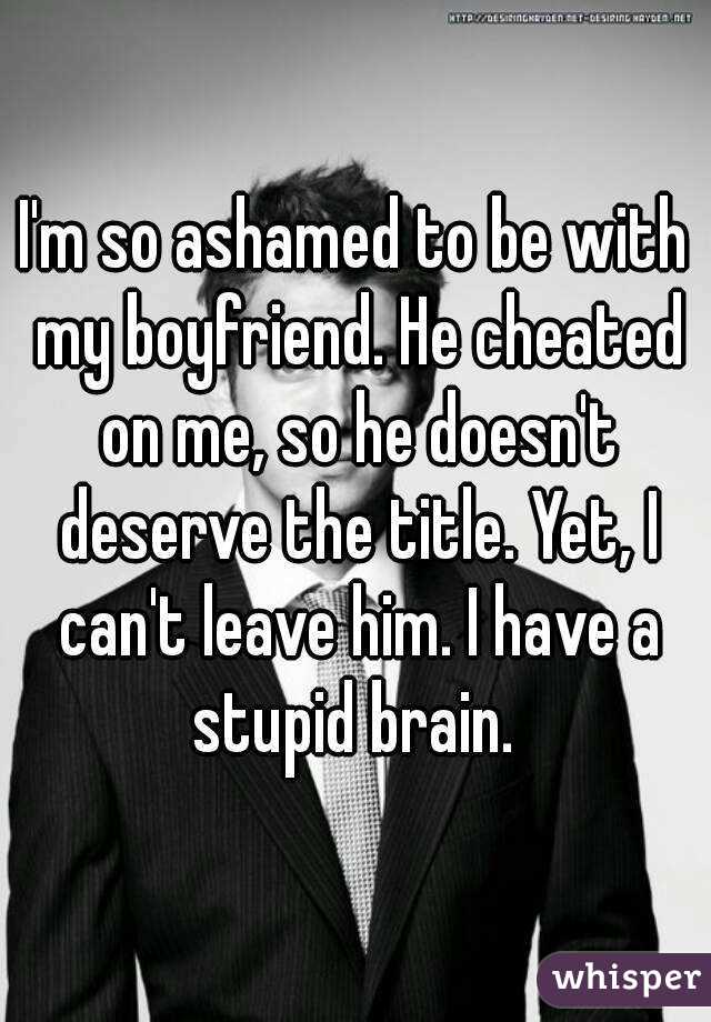 I'm so ashamed to be with my boyfriend. He cheated on me, so he doesn't deserve the title. Yet, I can't leave him. I have a stupid brain. 