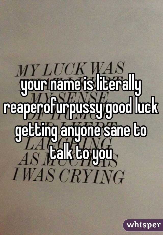 your name is literally reaperofurpussy good luck getting anyone sane to talk to you