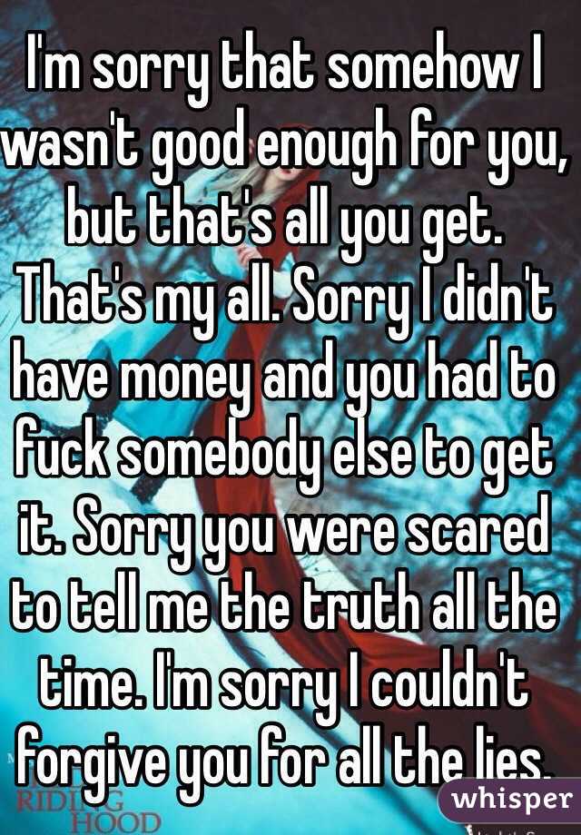 I'm sorry that somehow I wasn't good enough for you, but that's all you get. That's my all. Sorry I didn't have money and you had to fuck somebody else to get it. Sorry you were scared to tell me the truth all the time. I'm sorry I couldn't forgive you for all the lies. 