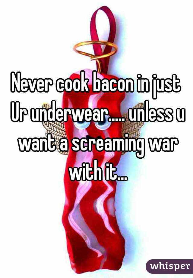 Never cook bacon in just Ur underwear..... unless u want a screaming war with it...