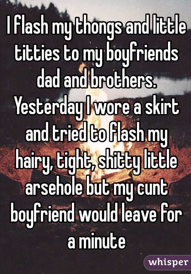I flash my thongs and little titties to my boyfriends dad and brothers. Yesterday I wore a skirt and tried to flash my hairy, tight, shitty little arsehole but my cunt boyfriend would leave for a minute