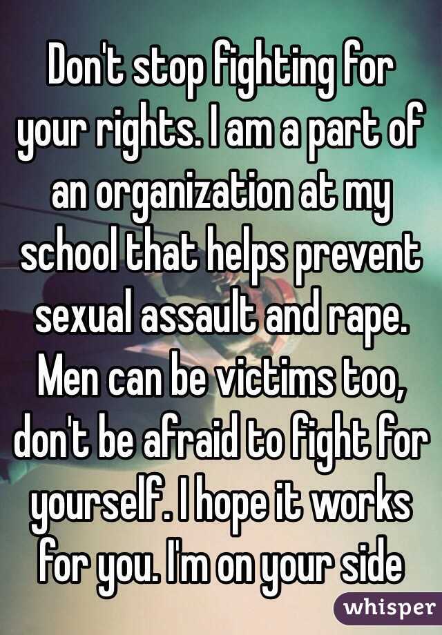 Don't stop fighting for your rights. I am a part of an organization at my school that helps prevent sexual assault and rape. Men can be victims too, don't be afraid to fight for yourself. I hope it works for you. I'm on your side