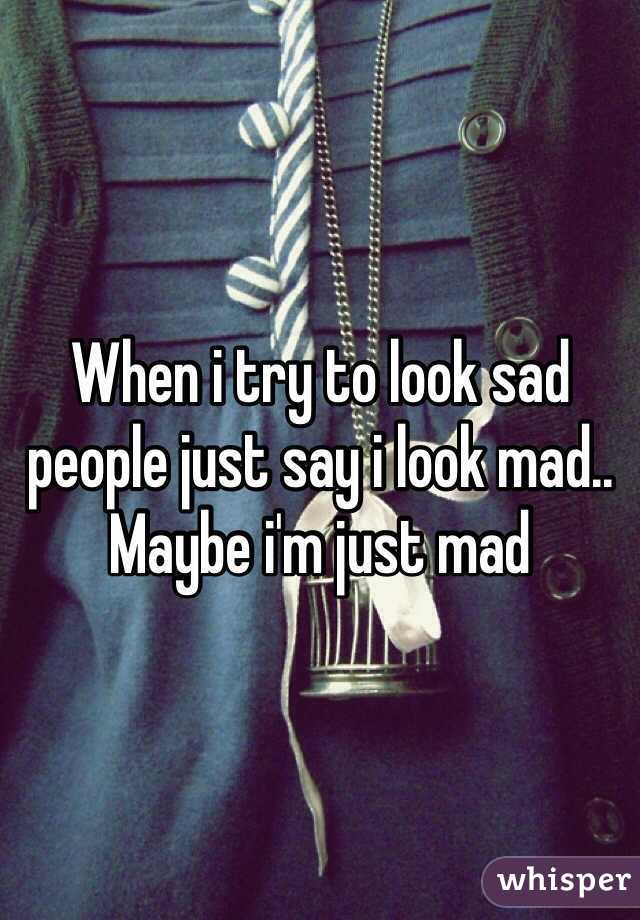 When i try to look sad people just say i look mad.. Maybe i'm just mad 