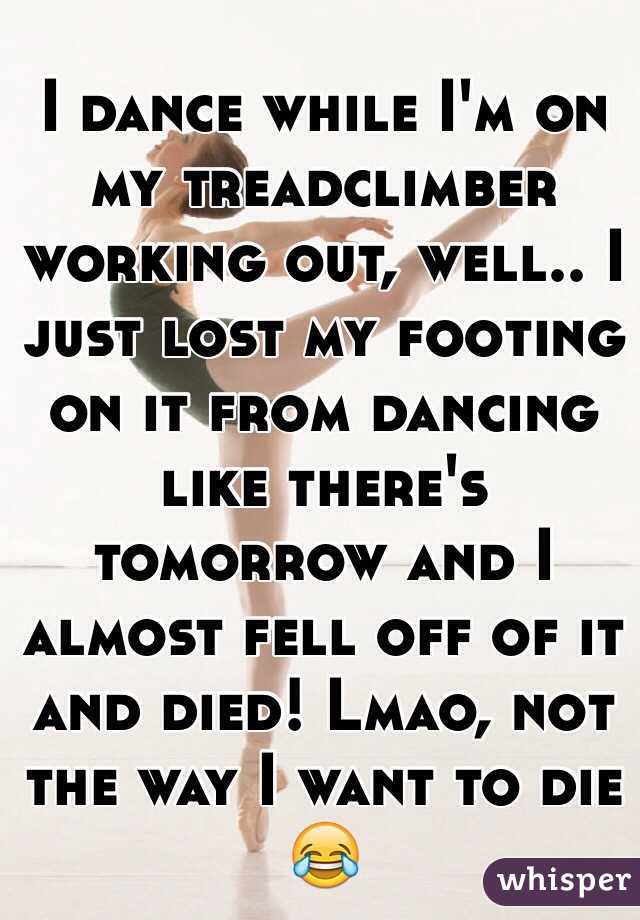 I dance while I'm on my treadclimber working out, well.. I just lost my footing on it from dancing like there's tomorrow and I almost fell off of it and died! Lmao, not the way I want to die 😂