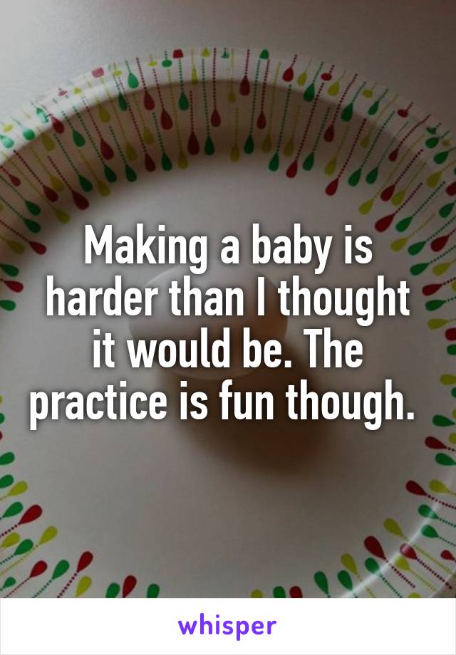 Making a baby is harder than I thought it would be. The practice is fun though. 