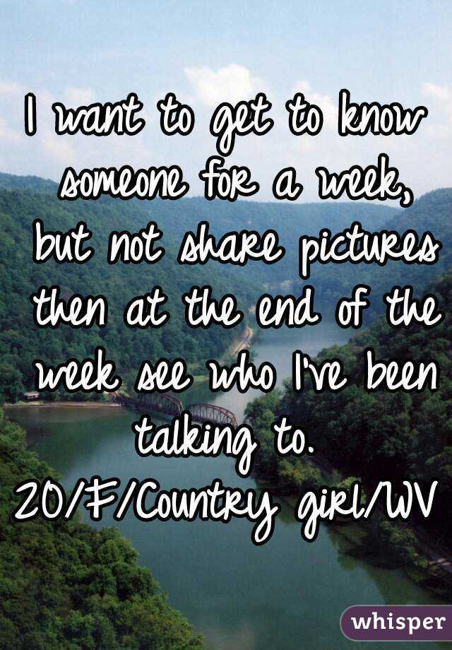 I want to get to know someone for a week, but not share pictures then at the end of the week see who I've been talking to. 
20/F/Country girl/WV