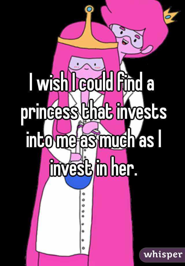 I wish I could find a princess that invests into me as much as I invest in her.