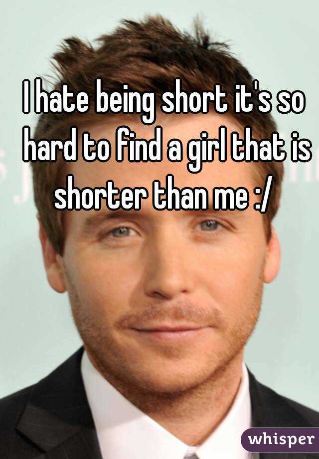 I hate being short it's so hard to find a girl that is shorter than me :/ 