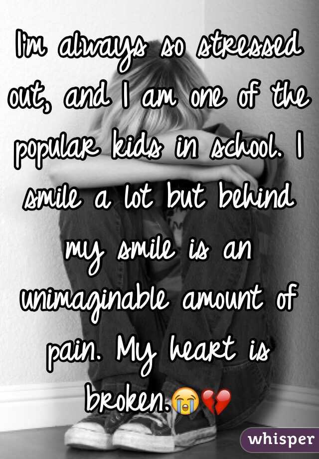I'm always so stressed out, and I am one of the popular kids in school. I smile a lot but behind my smile is an unimaginable amount of pain. My heart is broken.😭💔