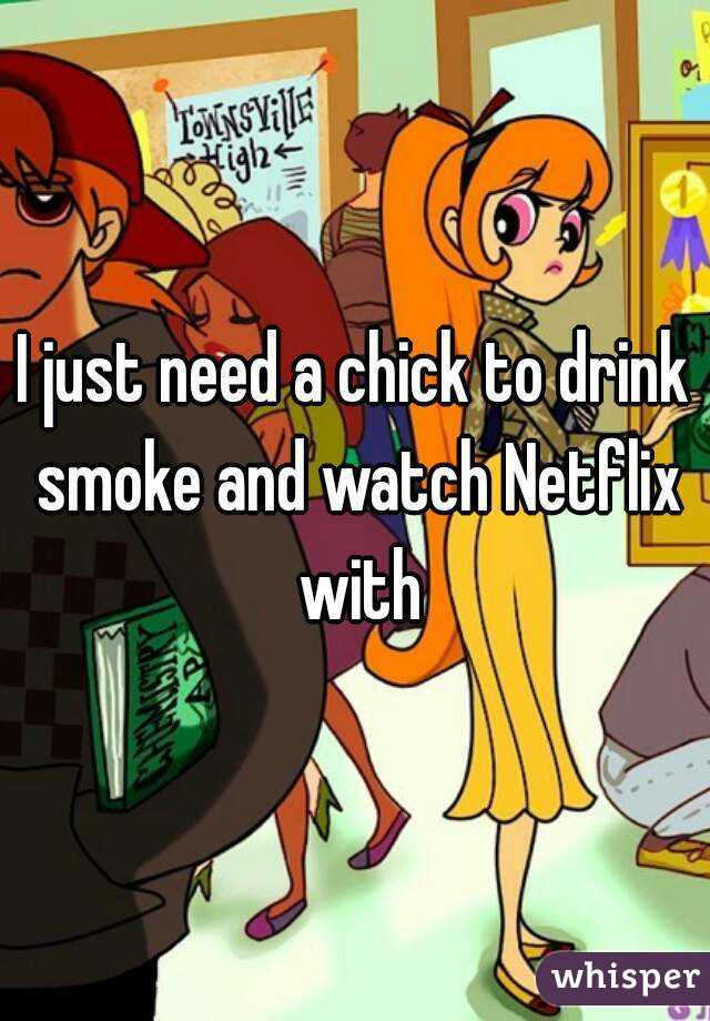 I just need a chick to drink smoke and watch Netflix with