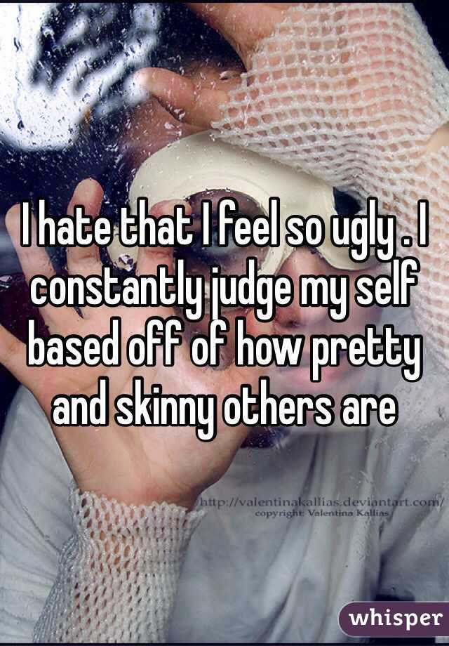 I hate that I feel so ugly . I constantly judge my self based off of how pretty and skinny others are 