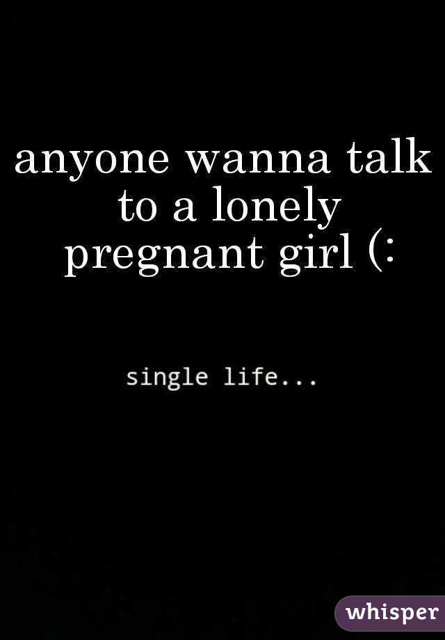 anyone wanna talk to a lonely pregnant girl (: