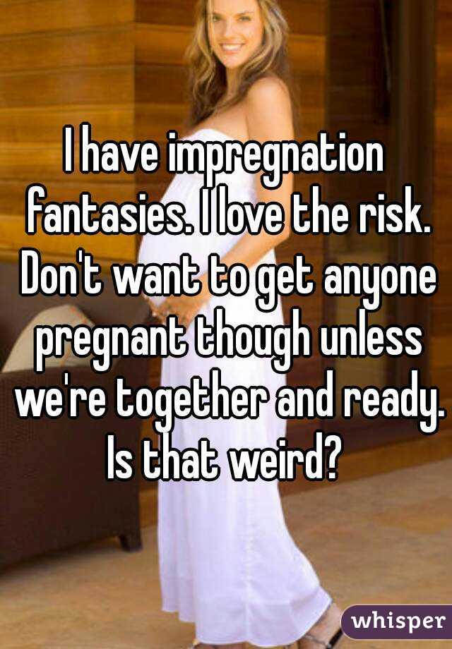 I have impregnation fantasies. I love the risk. Don't want to get anyone pregnant though unless we're together and ready. Is that weird? 