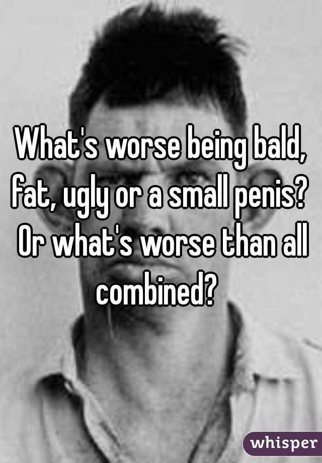 What's worse being bald, fat, ugly or a small penis?  Or what's worse than all combined?  
