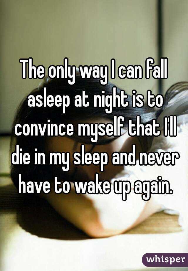 The only way I can fall asleep at night is to convince myself that I'll die in my sleep and never have to wake up again.