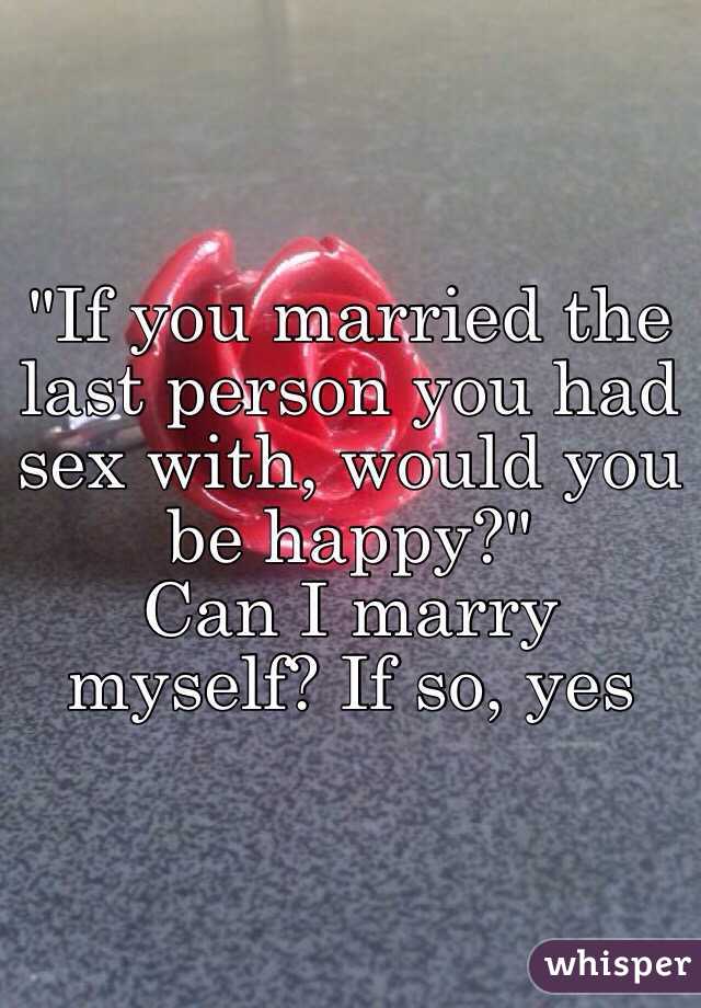 "If you married the last person you had sex with, would you be happy?"
Can I marry myself? If so, yes