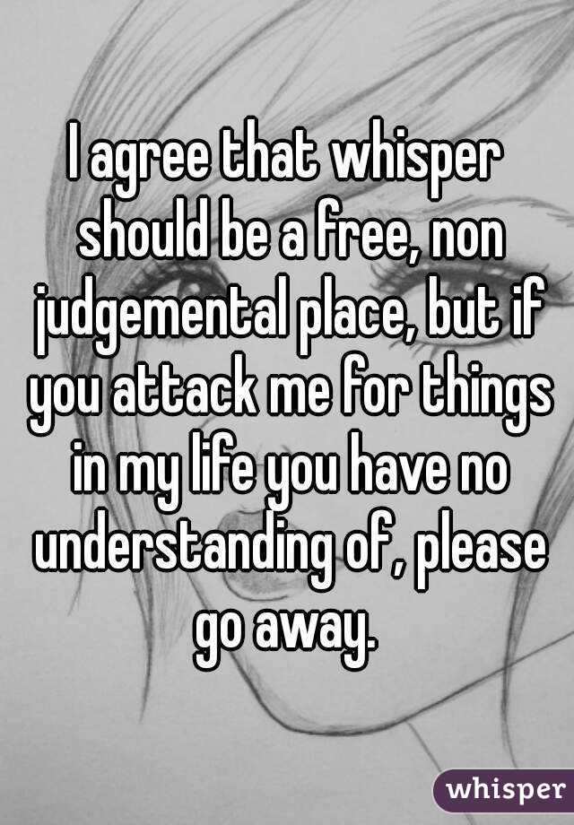 I agree that whisper should be a free, non judgemental place, but if you attack me for things in my life you have no understanding of, please go away. 