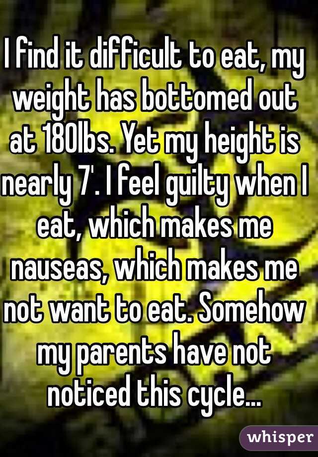 I find it difficult to eat, my weight has bottomed out at 180lbs. Yet my height is nearly 7'. I feel guilty when I eat, which makes me nauseas, which makes me not want to eat. Somehow my parents have not noticed this cycle...