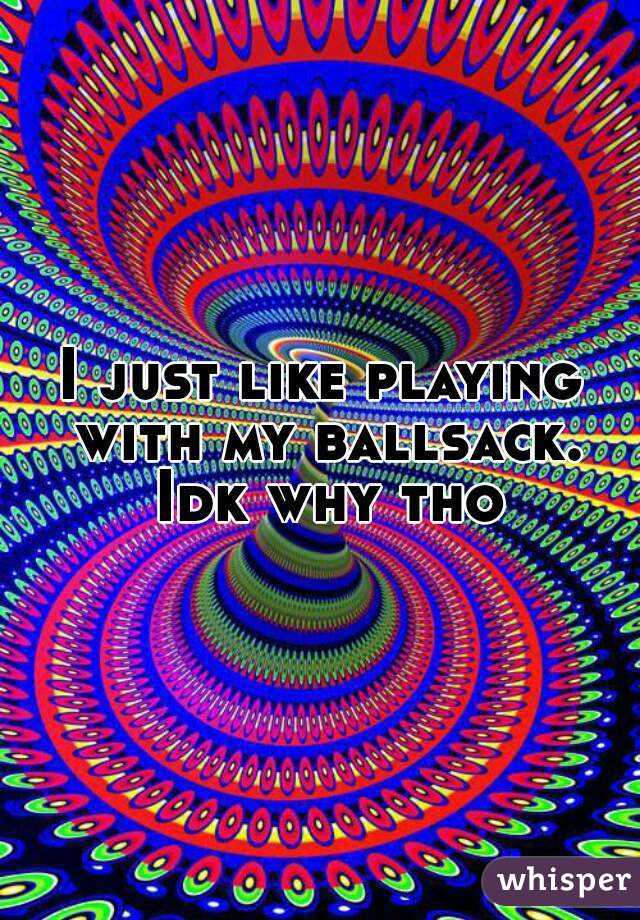 I just like playing with my ballsack. Idk why tho