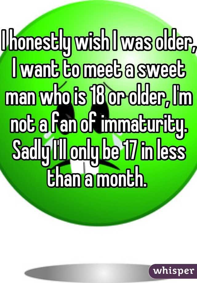 I honestly wish I was older, I want to meet a sweet man who is 18 or older, I'm not a fan of immaturity. Sadly I'll only be 17 in less than a month. 