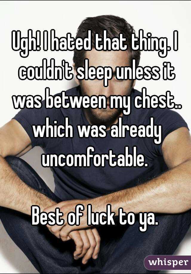 Ugh! I hated that thing. I couldn't sleep unless it was between my chest.. which was already uncomfortable. 

Best of luck to ya.