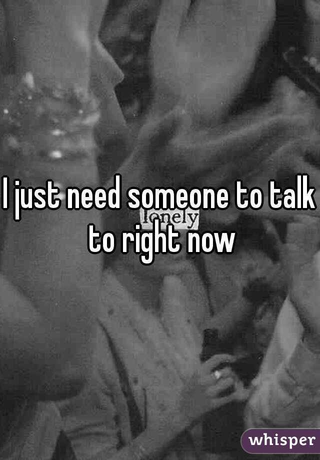 I just need someone to talk to right now