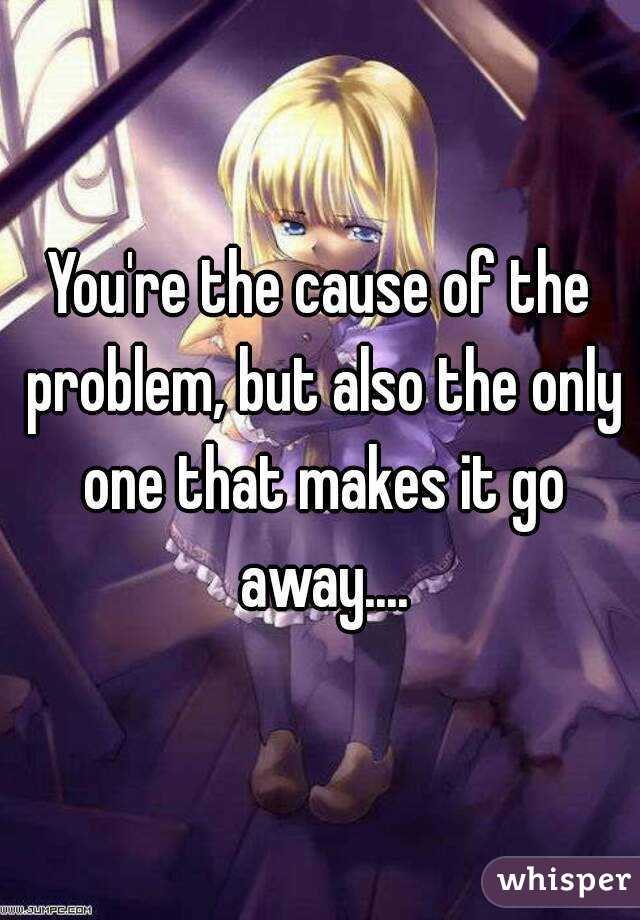 You're the cause of the problem, but also the only one that makes it go away....