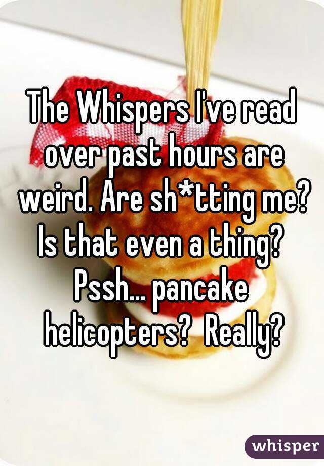 The Whispers I've read over past hours are weird. Are sh*tting me? Is that even a thing? 
Pssh... pancake helicopters?  Really?