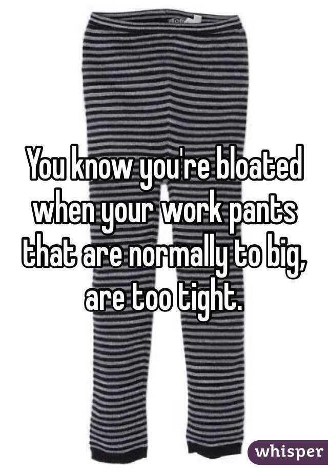 You know you're bloated when your work pants that are normally to big, are too tight. 