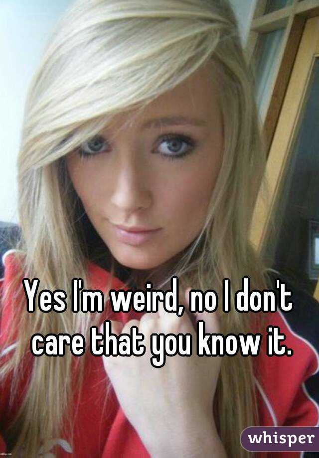 Yes I'm weird, no I don't care that you know it.