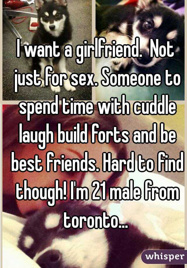 I want a girlfriend.  Not just for sex. Someone to spend time with cuddle laugh build forts and be best friends. Hard to find though! I'm 21 male from toronto... 