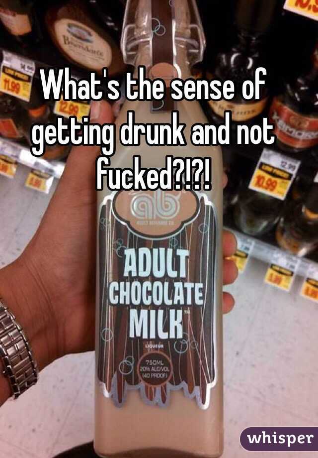 What's the sense of getting drunk and not fucked?!?! 