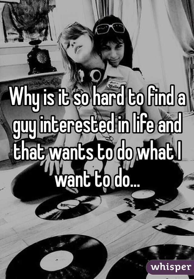 Why is it so hard to find a guy interested in life and that wants to do what I want to do... 