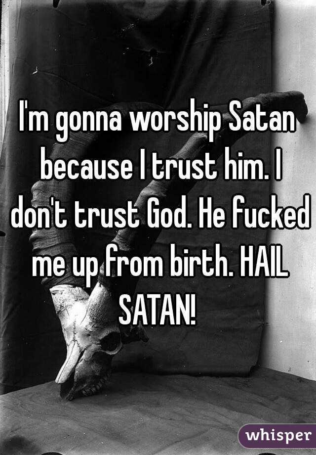I'm gonna worship Satan because I trust him. I don't trust God. He fucked me up from birth. HAIL SATAN! 