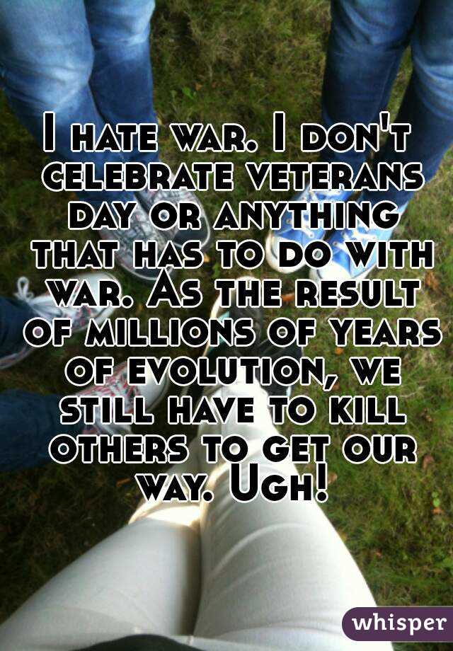 I hate war. I don't celebrate veterans day or anything that has to do with war. As the result of millions of years of evolution, we still have to kill others to get our way. Ugh!