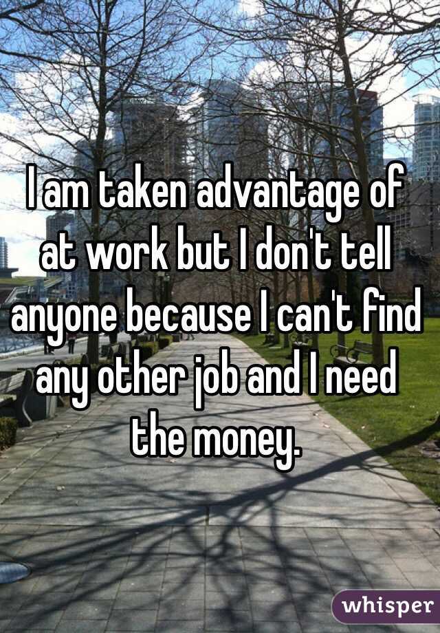 I am taken advantage of at work but I don't tell anyone because I can't find any other job and I need the money. 