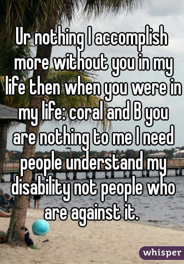 Ur nothing I accomplish more without you in my life then when you were in my life: coral and B you are nothing to me I need people understand my disability not people who are against it. 