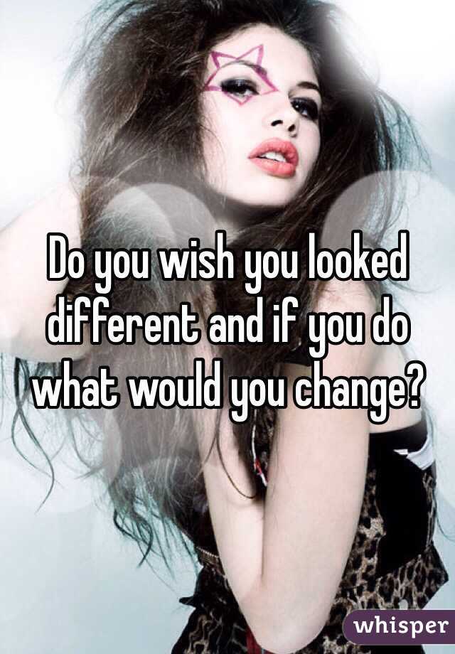 Do you wish you looked different and if you do what would you change? 
