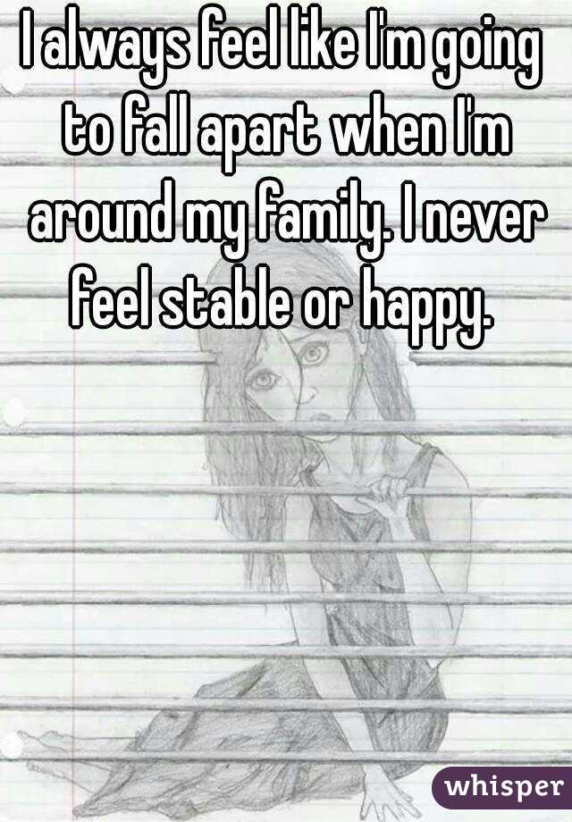 I always feel like I'm going to fall apart when I'm around my family. I never feel stable or happy. 
