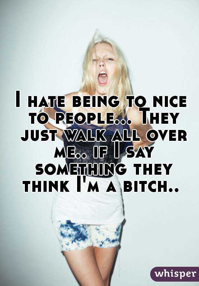 I hate being to nice to people... They just walk all over me.. if I say something they think I'm a bitch.. 