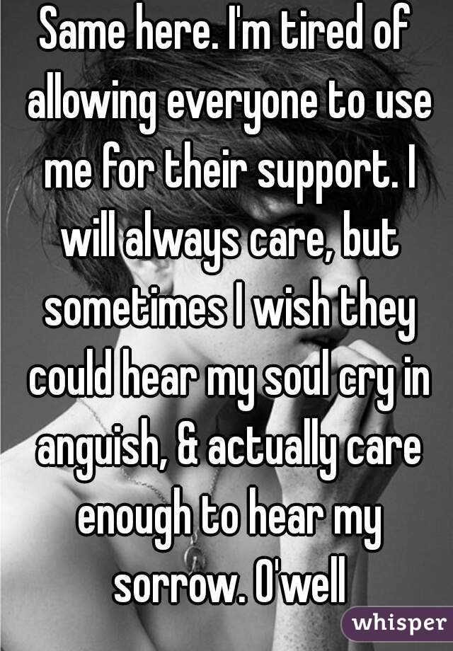 Same here. I'm tired of allowing everyone to use me for their support. I will always care, but sometimes I wish they could hear my soul cry in anguish, & actually care enough to hear my sorrow. O'well