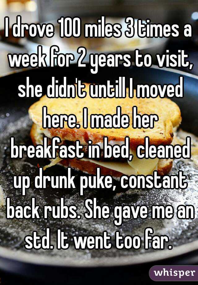 I drove 100 miles 3 times a week for 2 years to visit, she didn't untill I moved here. I made her breakfast in bed, cleaned up drunk puke, constant back rubs. She gave me an std. It went too far. 