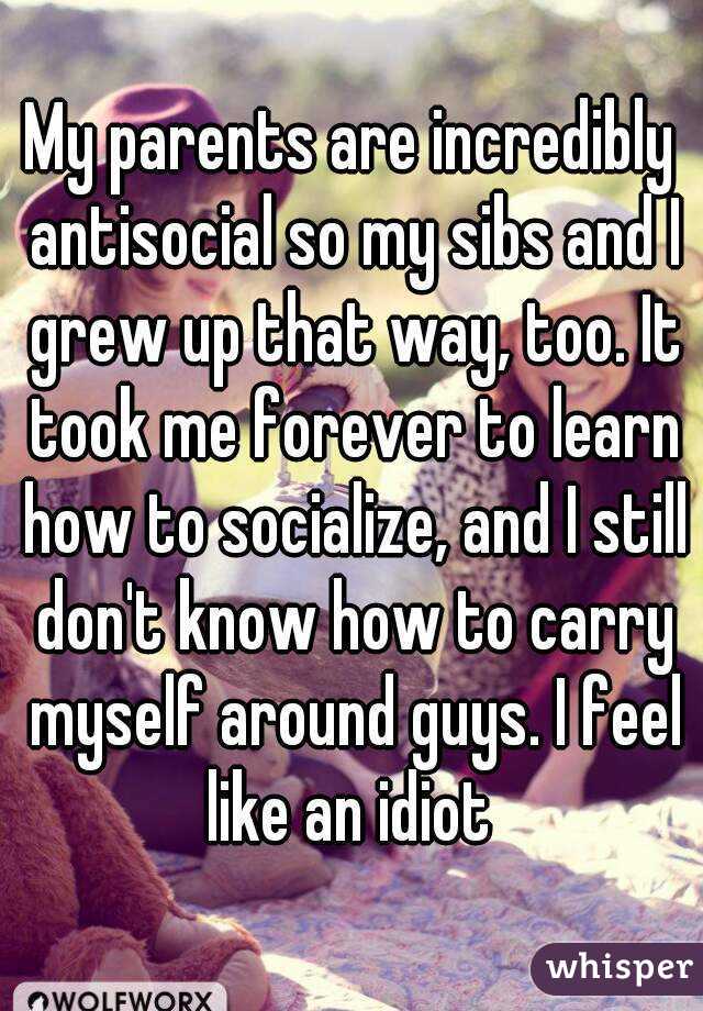 My parents are incredibly antisocial so my sibs and I grew up that way, too. It took me forever to learn how to socialize, and I still don't know how to carry myself around guys. I feel like an idiot 