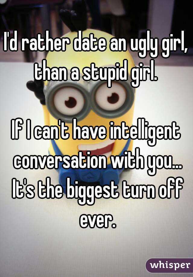 I'd rather date an ugly girl, than a stupid girl. 

If I can't have intelligent conversation with you... It's the biggest turn off ever.