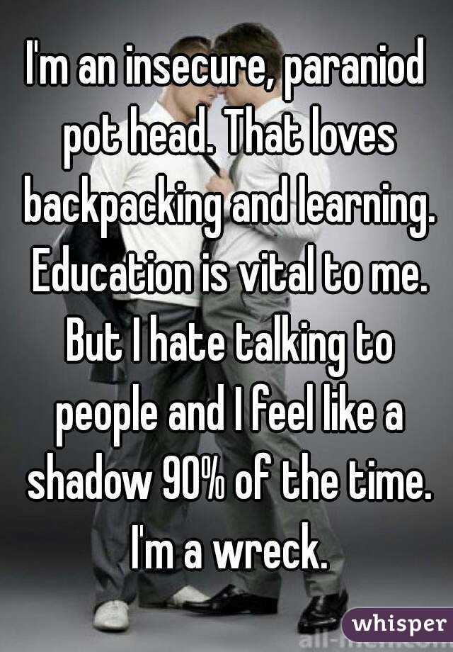 I'm an insecure, paraniod pot head. That loves backpacking and learning. Education is vital to me. But I hate talking to people and I feel like a shadow 90% of the time. I'm a wreck.