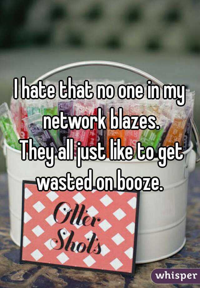 I hate that no one in my network blazes.
 They all just like to get wasted on booze. 