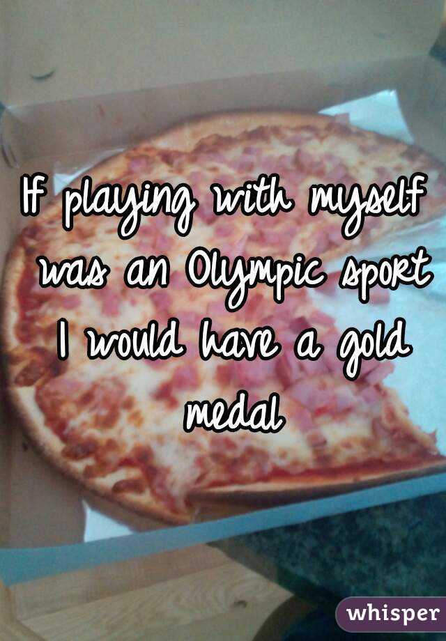 If playing with myself was an Olympic sport I would have a gold medal
