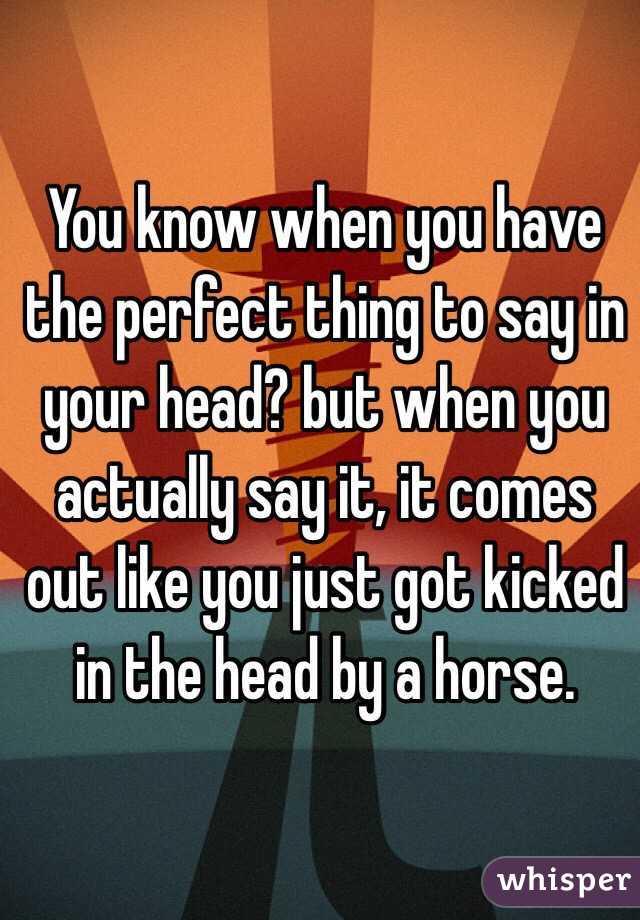 You know when you have the perfect thing to say in your head? but when you actually say it, it comes out like you just got kicked in the head by a horse. 